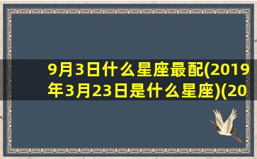 9月3日什么星座最配(2019年3月23日是什么星座)(2019.9.3是什么星座)