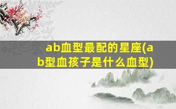 ab血型最配的星座(ab型血孩子是什么血型)