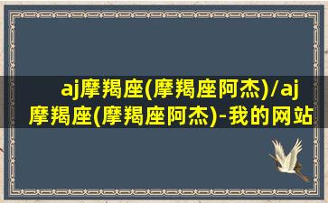 aj摩羯座(摩羯座阿杰)/aj摩羯座(摩羯座阿杰)-我的网站(a型摩羯座明星)