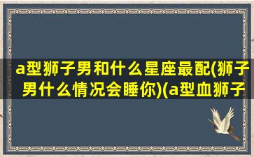 a型狮子男和什么星座最配(狮子男什么情况会睡你)(a型血狮子男择偶标准)