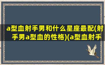 a型血射手男和什么星座最配(射手男a型血的性格)(a型血射手男最忘不了的女人)