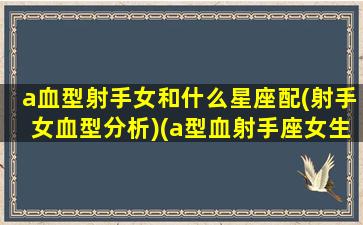 a血型射手女和什么星座配(射手女血型分析)(a型血射手座女生的性格缺点介绍)