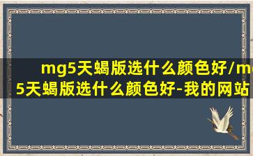 mg5天蝎版选什么颜色好/mg5天蝎版选什么颜色好-我的网站(名爵mg5天蝎)