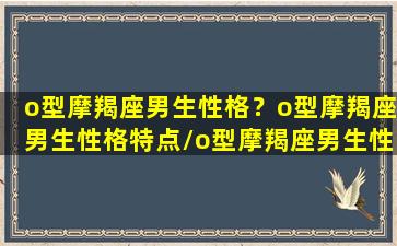 o型摩羯座男生性格？o型摩羯座男生性格特点/o型摩羯座男生性格？o型摩羯座男生性格特点-我的网站