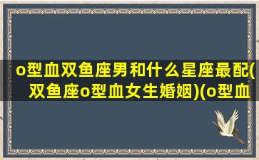 o型血双鱼座男和什么星座最配(双鱼座o型血女生婚姻)(o型血双鱼男另一面)