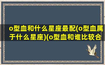 o型血和什么星座最配(o型血属于什么星座)(o型血和谁比较合适)