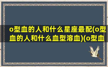 o型血的人和什么星座最配(o型血的人和什么血型溶血)(o型血和哪个血型最配)