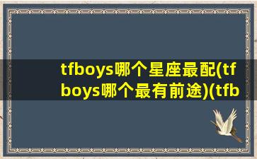 tfboys哪个星座最配(tfboys哪个最有前途)(tfboys谁脾气最好)