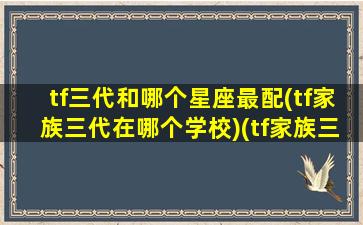 tf三代和哪个星座最配(tf家族三代在哪个学校)(tf家族三代谁和谁一个宿舍)