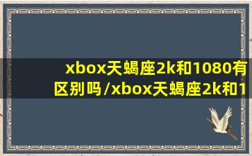 xbox天蝎座2k和1080有区别吗/xbox天蝎座2k和1080有区别吗-我的网站(xbox天蝎座4k)