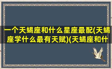 一个天蝎座和什么星座最配(天蝎座学什么最有天赋)(天蝎座和什么星座搭)