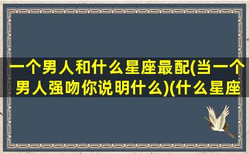 一个男人和什么星座最配(当一个男人强吻你说明什么)(什么星座男和什么星座女)