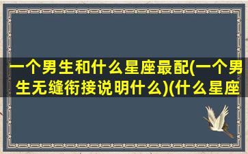 一个男生和什么星座最配(一个男生无缝衔接说明什么)(什么星座男和什么星座女)