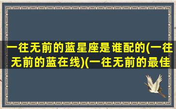 一往无前的蓝星座是谁配的(一往无前的蓝在线)(一往无前的最佳生肖)