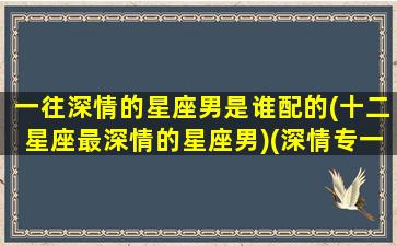 一往深情的星座男是谁配的(十二星座最深情的星座男)(深情专一的12星座排名)