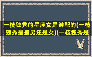 一枝独秀的星座女是谁配的(一枝独秀是指男还是女)(一枝独秀是什么)