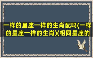 一样的星座一样的生肖配吗(一样的星座一样的生肖)(相同星座的人叫什么)