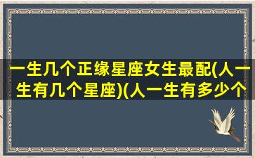 一生几个正缘星座女生最配(人一生有几个星座)(人一生有多少个正缘)