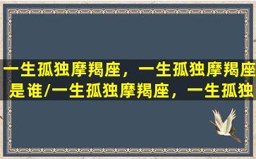 一生孤独摩羯座，一生孤独摩羯座是谁/一生孤独摩羯座，一生孤独摩羯座是谁-我的网站