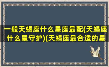 一般天蝎座什么星座最配(天蝎座什么星守护)(天蝎座最合适的星座是什么星座)