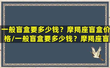 一般盲盒要多少钱？摩羯座盲盒价格/一般盲盒要多少钱？摩羯座盲盒价格-我的网站