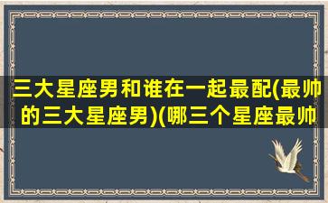 三大星座男和谁在一起最配(最帅的三大星座男)(哪三个星座最帅)