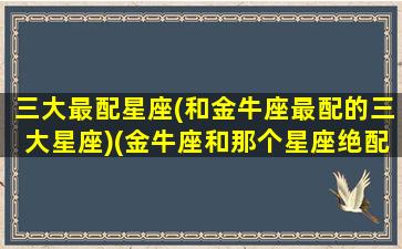 三大最配星座(和金牛座最配的三大星座)(金牛座和那个星座绝配)