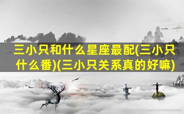 三小只和什么星座最配(三小只什么番)(三小只关系真的好嘛)