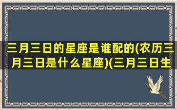 三月三日的星座是谁配的(农历三月三日是什么星座)(三月三日生的是什么星座)