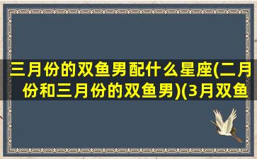 三月份的双鱼男配什么星座(二月份和三月份的双鱼男)(3月双鱼男性格爱情观)