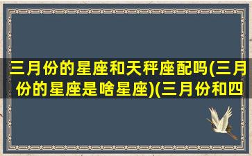 三月份的星座和天秤座配吗(三月份的星座是啥星座)(三月份和四月份的星座)