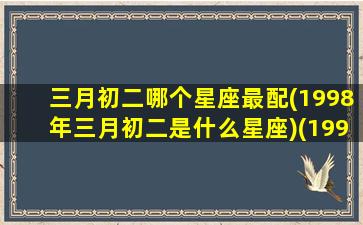 三月初二哪个星座最配(1998年三月初二是什么星座)(1998年阴历三月初二)