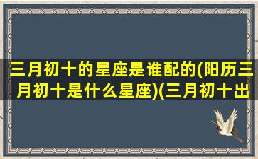 三月初十的星座是谁配的(阳历三月初十是什么星座)(三月初十出生是什么星座)