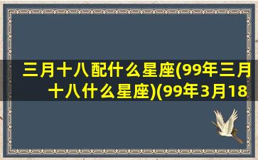 三月十八配什么星座(99年三月十八什么星座)(99年3月18号阴历是多少)