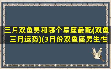 三月双鱼男和哪个星座最配(双鱼三月运势)(3月份双鱼座男生性格)