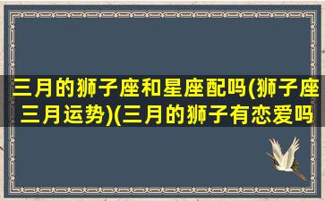 三月的狮子座和星座配吗(狮子座三月运势)(三月的狮子有恋爱吗)