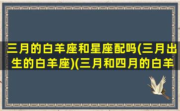 三月的白羊座和星座配吗(三月出生的白羊座)(三月和四月的白羊座区别)