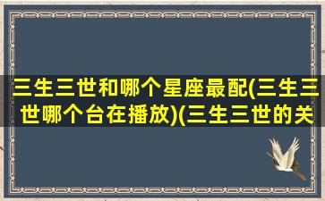 三生三世和哪个星座最配(三生三世哪个台在播放)(三生三世的关系)