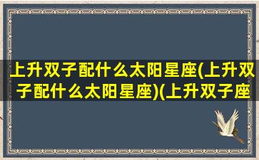 上升双子配什么太阳星座(上升双子配什么太阳星座)(上升双子座跟哪个星座配对)