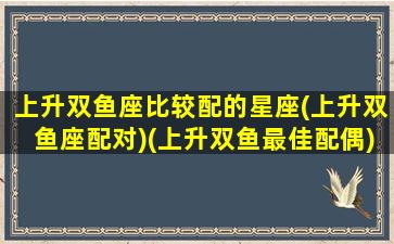 上升双鱼座比较配的星座(上升双鱼座配对)(上升双鱼最佳配偶)