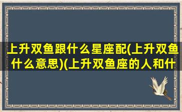 上升双鱼跟什么星座配(上升双鱼什么意思)(上升双鱼座的人和什么星座匹配)