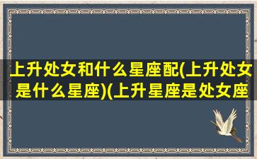 上升处女和什么星座配(上升处女是什么星座)(上升星座是处女座女生跟哪个星座配)