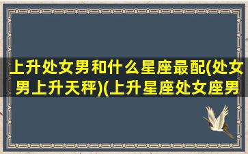 上升处女男和什么星座最配(处女男上升天秤)(上升星座处女座男生和什么最配)