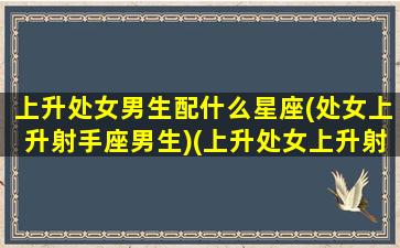 上升处女男生配什么星座(处女上升射手座男生)(上升处女上升射手配吗)