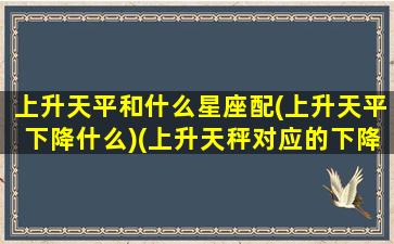 上升天平和什么星座配(上升天平下降什么)(上升天秤对应的下降星座)