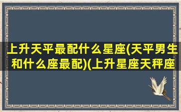 上升天平最配什么星座(天平男生和什么座最配)(上升星座天秤座和什么座最配)