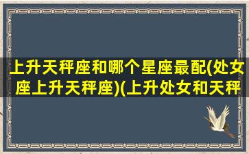 上升天秤座和哪个星座最配(处女座上升天秤座)(上升处女和天秤座配吗)