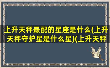 上升天秤最配的星座是什么(上升天秤守护星是什么星)(上升天秤好吗)