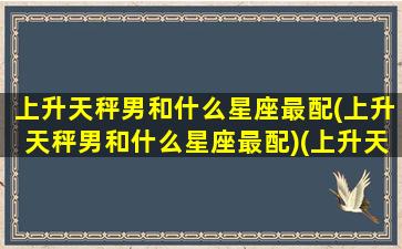 上升天秤男和什么星座最配(上升天秤男和什么星座最配)(上升天秤男特点)