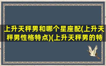 上升天秤男和哪个星座配(上升天秤男性格特点)(上升天秤男的特点)